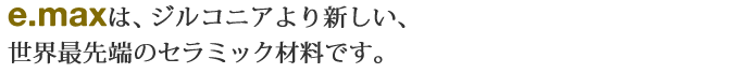 e.maxは、ジルコニアより新しい、世界最先端のセラミック材料です。