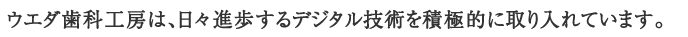 ウエダ歯科工房は、日々進歩するデジタル技術を積極的に取り入れています。